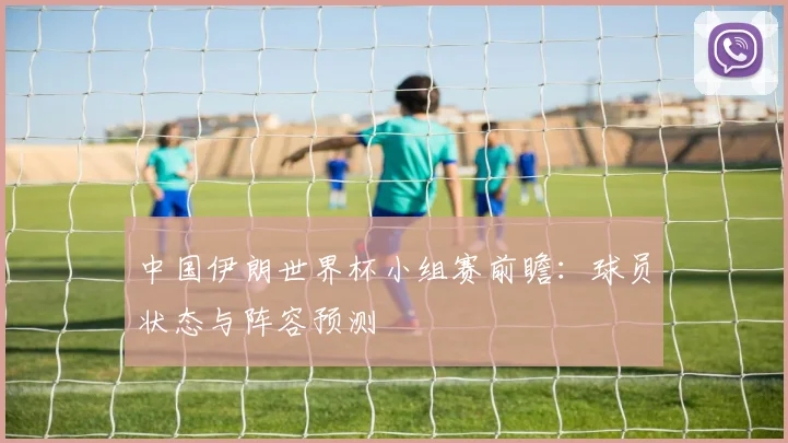 中国伊朗世界杯小组赛前瞻：球员状态与阵容预测