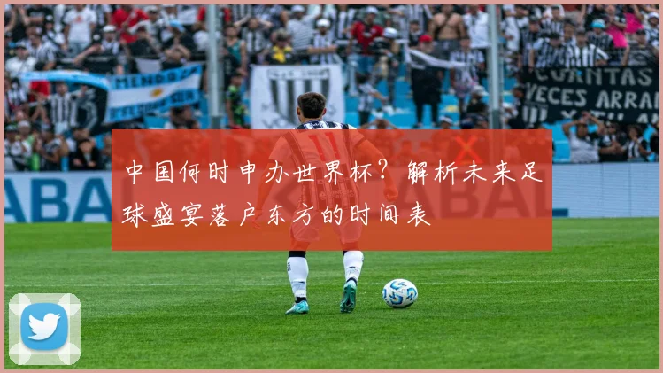 中国何时申办世界杯？解析未来足球盛宴落户东方的时间表