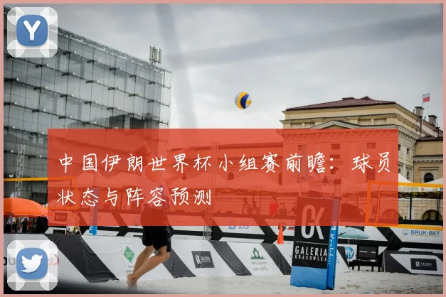 中国伊朗世界杯小组赛前瞻：球员状态与阵容预测
