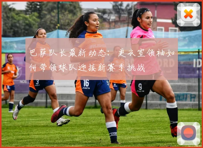 巴萨队长最新动态：更衣室领袖如何带领球队迎接新赛季挑战