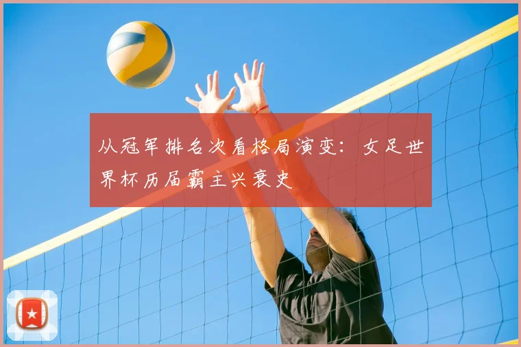从冠军排名次看格局演变：女足世界杯历届霸主兴衰史