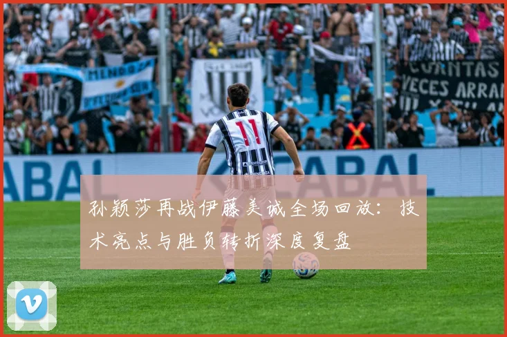 孙颖莎再战伊藤美诚全场回放：技术亮点与胜负转折深度复盘