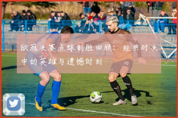 欧冠决赛点球制胜回顾：经典对决中的英雄与遗憾时刻