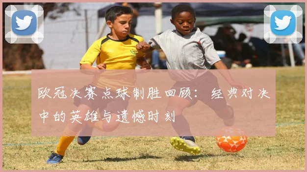 欧冠决赛点球制胜回顾：经典对决中的英雄与遗憾时刻