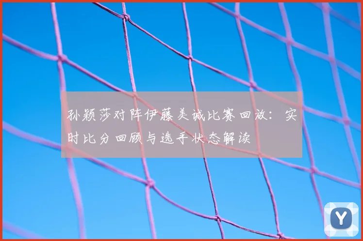 孙颖莎对阵伊藤美诚比赛回放：实时比分回顾与选手状态解读