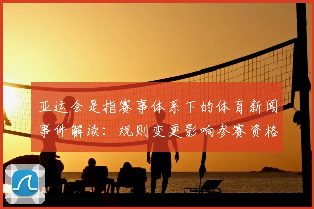 亚运会是指赛事体系下的体育新闻事件解读：规则变更影响参赛资格与赛程安排