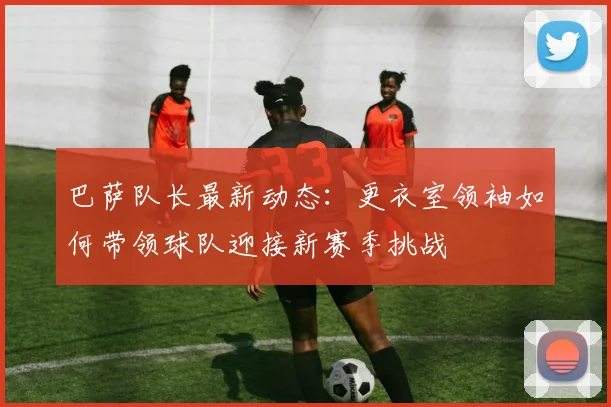 巴萨队长最新动态：更衣室领袖如何带领球队迎接新赛季挑战